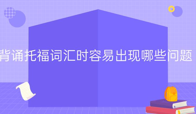 背诵托福词汇时容易出现哪些问题？